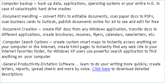 Text Box: Computer backup � back up data, applications, operating systems or your entire H.D. in case of catastrophic hard drive crashes-Document Handling � convert PDFs to editable documents, scan paper docs to PDFs, scan business cards to Outlook, publish documents online for all to see and edit for free -Document Creation � create PDF docs from any Windows application, transfer docs to different applications, create brochures, resumes, flyers, calendars, newsletters, etc.-Computer Search Options � create custom smart maps to instantly access anything on your computer or the internet, create html pages to instantly find any web site in your internet favorites folder, for Windows XP users use powerful search application to find anything on  your computer�General Productivity-Dictation Software... learn to do your writing more quickly; create letters, reports, spread sheets and more by voice. Click here to download detailed descriptions
